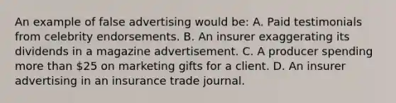 An example of false advertising would be: A. Paid testimonials from celebrity endorsements. B. An insurer exaggerating its dividends in a magazine advertisement. C. A producer spending more than 25 on marketing gifts for a client. D. An insurer advertising in an insurance trade journal.