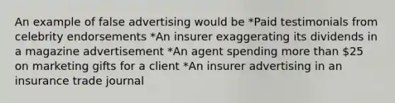 An example of false advertising would be *Paid testimonials from celebrity endorsements *An insurer exaggerating its dividends in a magazine advertisement *An agent spending more than 25 on marketing gifts for a client *An insurer advertising in an insurance trade journal