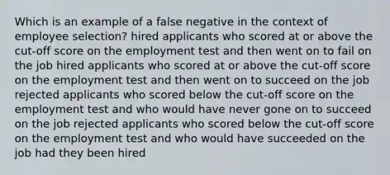 Which is an example of a false negative in the context of employee selection? hired applicants who scored at or above the cut-off score on the employment test and then went on to fail on the job hired applicants who scored at or above the cut-off score on the employment test and then went on to succeed on the job rejected applicants who scored below the cut-off score on the employment test and who would have never gone on to succeed on the job rejected applicants who scored below the cut-off score on the employment test and who would have succeeded on the job had they been hired