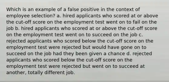 Which is an example of a false positive in the context of employee selection? a. hired applicants who scored at or above the cut-off score on the employment test went on to fail on the job b. hired applicants who scored at or above the cut-off score on the employment test went on to succeed on the job c. rejected applicants who scored below the cut-off score on the employment test were rejected but would have gone on to succeed on the job had they been given a chance d. rejected applicants who scored below the cut-off score on the employment test were rejected but went on to succeed at another, totally different job.