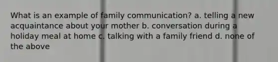 What is an example of family communication? a. telling a new acquaintance about your mother b. conversation during a holiday meal at home c. talking with a family friend d. none of the above