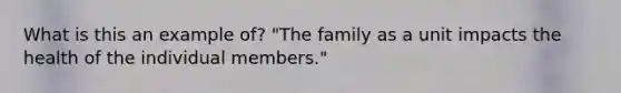 What is this an example of? "The family as a unit impacts the health of the individual members."