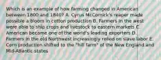 Which is an example of how farming changed in American between 1800 and 1840? A. Cyrus McComick's reaper made possible a bloom in cotton production B. Farmers In the west were able to ship crops and livestock to eastern markets C. American became one of the world's leading exporters D. Farmers in the old Northwest increasingly relied on slave labor E. Corn production shifted to the "hill farm" of the New England and Mid-Atlantic states