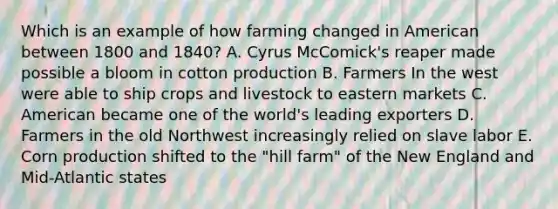 Which is an example of how farming changed in American between 1800 and 1840? A. Cyrus McComick's reaper made possible a bloom in cotton production B. Farmers In the west were able to ship crops and livestock to eastern markets C. American became one of the world's leading exporters D. Farmers in the old Northwest increasingly relied on slave labor E. Corn production shifted to the "hill farm" of the New England and Mid-Atlantic states