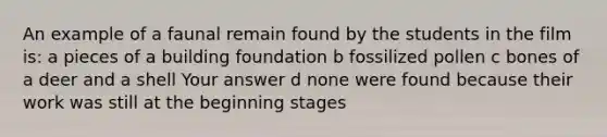 An example of a faunal remain found by the students in the film is: a pieces of a building foundation b fossilized pollen c bones of a deer and a shell Your answer d none were found because their work was still at the beginning stages