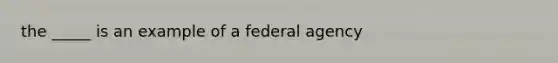 the _____ is an example of a federal agency