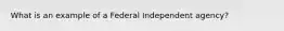 What is an example of a Federal Independent agency?