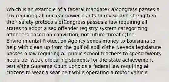 Which is an example of a federal mandate? a)congress passes a law requiring all nuclear power plants to revise and strengthen their safety protocols b)Congress passes a law requiring all states to adopt a sex offender registry system categorizing offenders based on conviction, not future threat c)the Environmental Protection Agency sends money to Louisiana to help with clean up from the gulf oil spill d)the Nevada legislature passes a law requiring all public school teachers to spend twenty hours per week preparing students for the state achievement test e)the Supreme Court upholds a federal law requiring all citizens to wear a seat belt while operating a motor vehicle