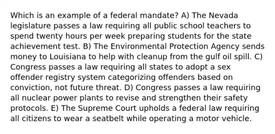 Which is an example of a federal mandate? A) The Nevada legislature passes a law requiring all public school teachers to spend twenty hours per week preparing students for the state achievement test. B) The Environmental Protection Agency sends money to Louisiana to help with cleanup from the gulf oil spill. C) Congress passes a law requiring all states to adopt a sex offender registry system categorizing offenders based on conviction, not future threat. D) Congress passes a law requiring all nuclear power plants to revise and strengthen their safety protocols. E) The Supreme Court upholds a federal law requiring all citizens to wear a seatbelt while operating a motor vehicle.