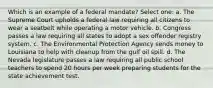 Which is an example of a federal mandate? Select one: a. The Supreme Court upholds a federal law requiring all citizens to wear a seatbelt while operating a motor vehicle. b. Congress passes a law requiring all states to adopt a sex offender registry system. c. The Environmental Protection Agency sends money to Louisiana to help with cleanup from the gulf oil spill. d. The Nevada legislature passes a law requiring all public school teachers to spend 20 hours per week preparing students for the state achievement test.