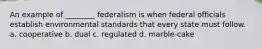 An example of ________ federalism is when federal officials establish environmental standards that every state must follow. a. cooperative b. dual c. regulated d. marble-cake