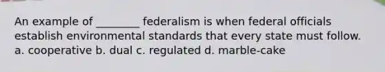 An example of ________ federalism is when federal officials establish environmental standards that every state must follow. a. cooperative b. dual c. regulated d. marble-cake