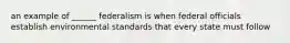 an example of ______ federalism is when federal officials establish environmental standards that every state must follow