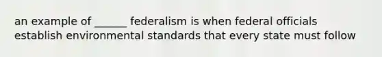 an example of ______ federalism is when federal officials establish environmental standards that every state must follow