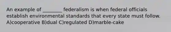 An example of ________ federalism is when federal officials establish environmental standards that every state must follow. A)cooperative B)dual C)regulated D)marble-cake