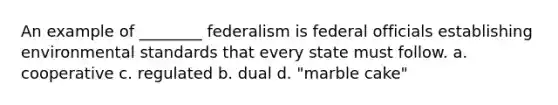 An example of ________ federalism is federal officials establishing environmental standards that every state must follow. a. cooperative c. regulated b. dual d. "marble cake"