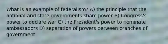 What is an example of federalism? A) the principle that the national and state governments share power B) Congress's power to declare war C) the President's power to nominate ambassadors D) separation of powers between branches of government