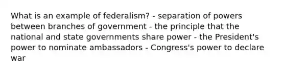 What is an example of federalism? - separation of powers between branches of government - the principle that the national and state governments share power - the President's power to nominate ambassadors - Congress's power to declare war