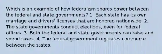 Which is an example of how federalism shares power between the federal and state governments? 1. Each state has its own marriage and drivers' licenses that are honored nationwide. 2. The state governments conduct elections, even for federal offices. 3. Both the federal and state governments can raise and spend taxes. 4. The federal government regulates commerce between the states.