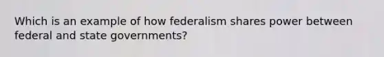 Which is an example of how federalism shares power between federal and state governments?