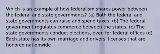 Which is an example of how federalism shares power between the federal and state governments? (a) Both the federal and state governments can raise and spend taxes. (b) The federal government regulates commerce between the states. (c) The state governments conduct elections, even for federal offices (d) Each state has its own marriage and drivers' licenses that are honored nationwide