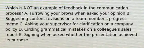 Which is NOT an example of feedback in the communication​ process? A. Furrowing your brows when asked your opinion B. Suggesting content revisions on a team​ member's progress memo C. Asking your supervisor for clarification on a company policy D. Circling grammatical mistakes on a​ colleague's sales report E. Sighing when asked whether the presentation achieved its purpose