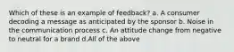 Which of these is an example of feedback? a. A consumer decoding a message as anticipated by the sponsor b. Noise in the communication process c. An attitude change from negative to neutral for a brand d.All of the above