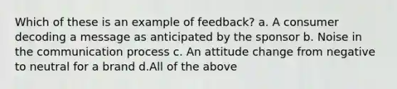 Which of these is an example of feedback? a. A consumer decoding a message as anticipated by the sponsor b. Noise in the communication process c. An attitude change from negative to neutral for a brand d.All of the above