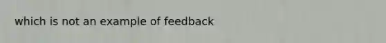 which is not an example of feedback