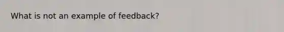 What is not an example of feedback?