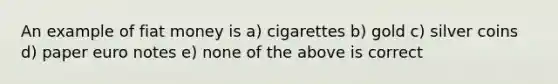 An example of fiat money is a) cigarettes b) gold c) silver coins d) paper euro notes e) none of the above is correct