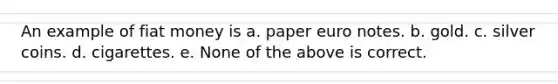 An example of fiat money is a. paper euro notes. b. gold. c. silver coins. d. cigarettes. e. None of the above is correct.