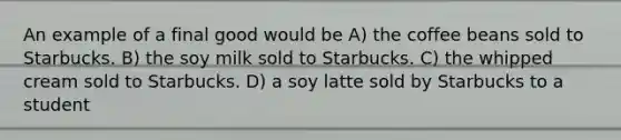 An example of a final good would be A) the coffee beans sold to Starbucks. B) the soy milk sold to Starbucks. C) the whipped cream sold to Starbucks. D) a soy latte sold by Starbucks to a student