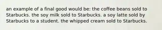 an example of a final good would be: the coffee beans sold to Starbucks. the soy milk sold to Starbucks. a soy latte sold by Starbucks to a student. the whipped cream sold to Starbucks.