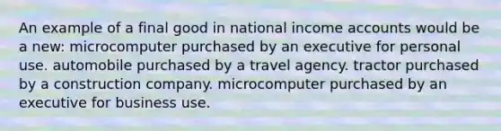 An example of a final good in national income accounts would be a new: microcomputer purchased by an executive for personal use. automobile purchased by a travel agency. tractor purchased by a construction company. microcomputer purchased by an executive for business use.