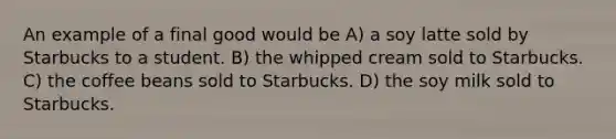 An example of a final good would be A) a soy latte sold by Starbucks to a student. B) the whipped cream sold to Starbucks. C) the coffee beans sold to Starbucks. D) the soy milk sold to Starbucks.