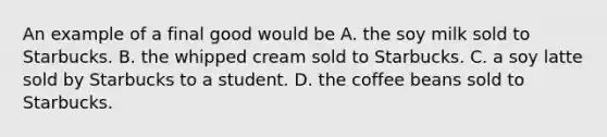 An example of a final good would be A. the soy milk sold to Starbucks. B. the whipped cream sold to Starbucks. C. a soy latte sold by Starbucks to a student. D. the coffee beans sold to Starbucks.