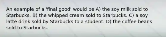 An example of a 'final good' would be A) the soy milk sold to Starbucks. B) the whipped cream sold to Starbucks. C) a soy latte drink sold by Starbucks to a student. D) the coffee beans sold to Starbucks.