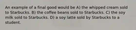 An example of a final good would be A) the whipped cream sold to Starbucks. B) the coffee beans sold to Starbucks. C) the soy milk sold to Starbucks. D) a soy latte sold by Starbucks to a student.