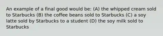 An example of a final good would be: (A) the whipped cream sold to Starbucks (B) the coffee beans sold to Starbucks (C) a soy latte sold by Starbucks to a student (D) the soy milk sold to Starbucks