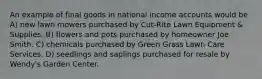 An example of final goods in national income accounts would be A) new lawn mowers purchased by Cut-Rite Lawn Equipment & Supplies. B) flowers and pots purchased by homeowner Joe Smith. C) chemicals purchased by Green Grass Lawn Care Services. D) seedlings and saplings purchased for resale by Wendy's Garden Center.