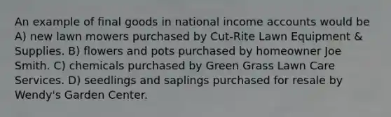 An example of final goods in national income accounts would be A) new lawn mowers purchased by Cut-Rite Lawn Equipment & Supplies. B) flowers and pots purchased by homeowner Joe Smith. C) chemicals purchased by Green Grass Lawn Care Services. D) seedlings and saplings purchased for resale by Wendy's Garden Center.