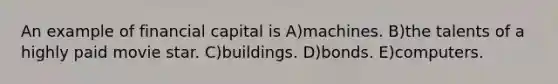 An example of financial capital is A)machines. B)the talents of a highly paid movie star. C)buildings. D)bonds. E)computers.