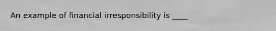 An example of financial irresponsibility is ____