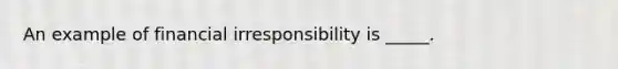 An example of financial irresponsibility is _____.