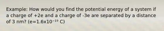 Example: How would you find the potential energy of a system if a charge of +2e and a charge of -3e are separated by a distance of 3 nm? (e=1.6x10⁻¹⁹ C)