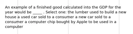 An example of a finished good calculated into the GDP for the year would be _____ . Select one: the lumber used to build a new house a used car sold to a consumer a new car sold to a consumer a computer chip bought by Apple to be used in a computer