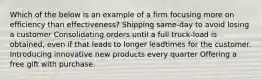 Which of the below is an example of a firm focusing more on efficiency than effectiveness? Shipping same-day to avoid losing a customer Consolidating orders until a full truck-load is obtained, even if that leads to longer leadtimes for the customer. Introducing innovative new products every quarter Offering a free gift with purchase.