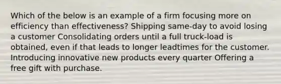 Which of the below is an example of a firm focusing more on efficiency than effectiveness? Shipping same-day to avoid losing a customer Consolidating orders until a full truck-load is obtained, even if that leads to longer leadtimes for the customer. Introducing innovative new products every quarter Offering a free gift with purchase.