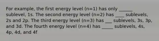 For example, the first energy level (n=1) has only ______ sublevel, 1s. The second energy level (n=2) has ____ sublevels, 2s and 2p. The third energy level (n=3) has ___ sublevels, 3s, 3p, and 3d. The fourth energy level (n=4) has _____ sublevels, 4s, 4p, 4d, and 4f